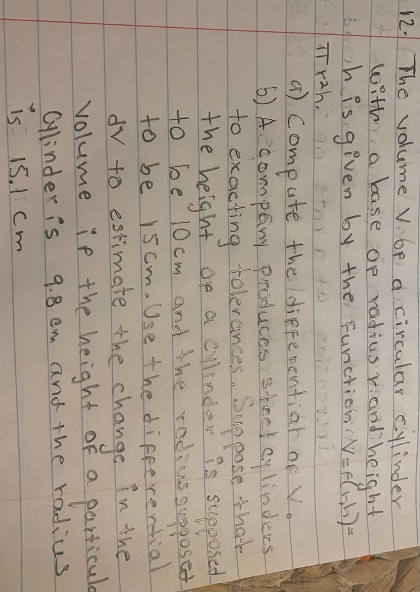 12-
The volume V.6P a circular cylinder
N+ withia base op radius r:anE height
ohisgiven by the Function Veel)=
a) Compute the ldiffenentiah of V.
b) A compeny produces steel cylinders
to exacting tolerances. Suppose that
the height oe a Cylinder is supposed
to be10cm and the rodius
to be 15 Cmo Use the difeerential
dV to estimate the changc in the
Volume ĭ p the height OF a
Cylinder is
sgupposct
particule
9.8 em and the radis
is 15.1 Cm
15.1cm
