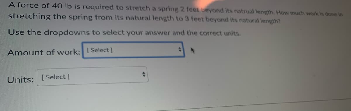 A force of 40 lb is required to stretch a spring 2 feet beyond its natrual length. How much work is done in
stretching the spring from its natural length to 3 feet beyond its natural length?
Use the dropdowns to select your answer and the correct units.
Amount of work: ISelect]
Units: [Select ]
