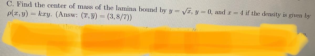 C. Find the center of mass of the lamina bound by y = VI, y = 0, and r = 4 if the density is given by
p(x, y) = kry. (Answ: (7,7) = (3, 8/7))
the ce
