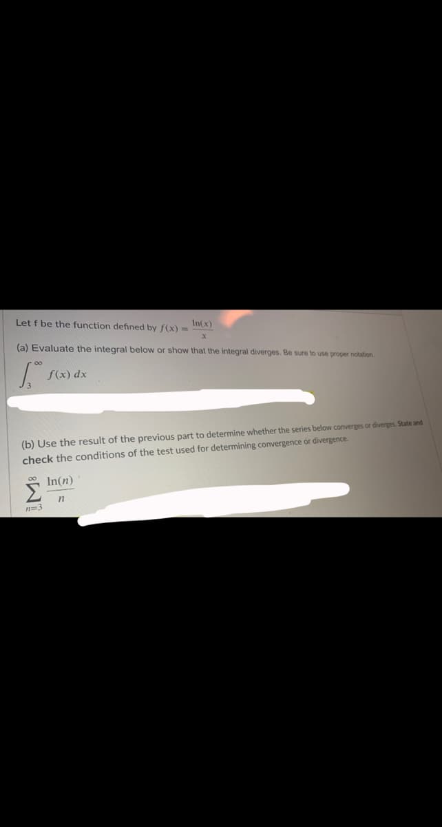 In(x)
Let f be the function defined by f(x) =
(a) Evaluate the integral below or show that the integral diverges. Be sure to use proper notation.
f(x) dx
(b) Use the result of the previous part to determine whether the series below converges or diverges. State and
check the conditions of the test used for determining convergence or divergence.
00 In(n)
n=3
