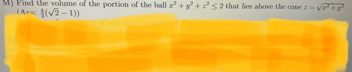 M) Find the volume of the portion of the ball r2+y + z < 2 that lies above the cone z= v
(Ans: (V2– 1))
nt of inertia of a solid

