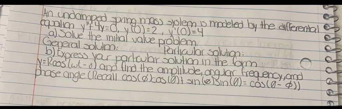 An undamped
eqpalian yYy=CỜ, y6)=2, y'(0)=4
aSolue the inilal value problem
General solulm:
Express yar partauar solution in the fom
N=Rooslut-o)a find the amplikde, anglar frequency,and
ose ange (Reaall cos(ocoslo)anoBinl0)= cosco-$))
umussiem is modeled by the differental
"Pardipular solulıgn:
