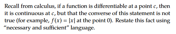 Recall from calculus, if a function is differentiable at a point c, then
it is continuous at c, but that the converse of this statement is not
true (for example, f(x) = |x| at the point 0). Restate this fact using
"necessary and sufficient" language.
