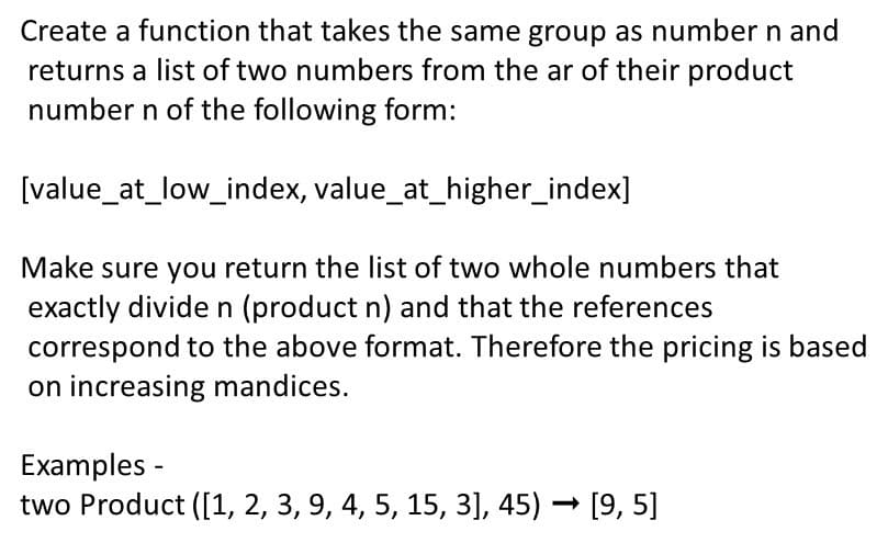 Create a function that takes the same group as number n and
returns a list of two numbers from the ar of their product
number n of the following form:
[value_at_low_index, value_at_higher_index]
Make sure you return the list of two whole numbers that
exactly divide n (product n) and that the references
correspond to the above format. Therefore the pricing is based
on increasing mandices.
Examples -
two Product ([1, 2, 3, 9, 4, 5, 15, 3], 45) – [9, 5]
