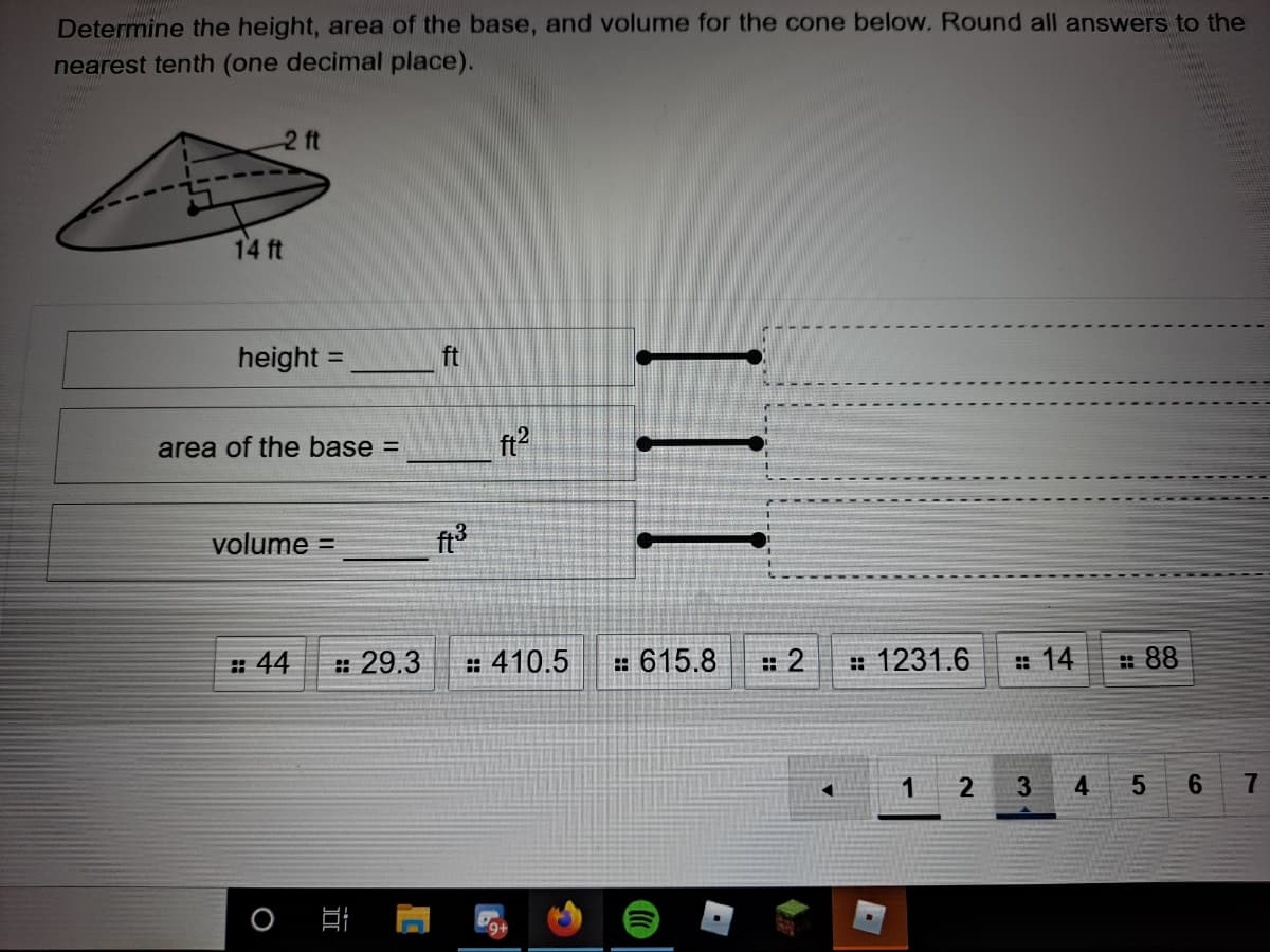 Determine the height, area of the base, and volume for the cone below. Round all answers to the
nearest tenth (one decimal place).
2 ft
14 ft
height =
ft
%3D
area of the base =
ft2
volume =
: 44
: 29.3
: 410.5
: 615.8
: 2
# 1231.6
: 14
: 88
2
3
4
6.
7
日
