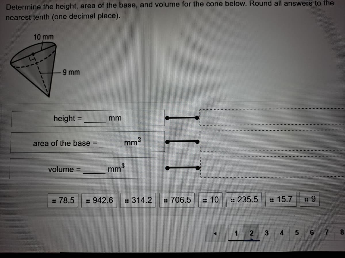 Determine the height, area of the base, and volumne for the cone below. Round all answers to the
nearest tenth (one decimal place).
10 mm
9 mm
height =
%3D
mm
area of the base =
mm2
volume =
mm3
: 78.5
: 942.6
= 314.2
: 706.5
= 10
: 235.5
# 15.7
3
4
8.
