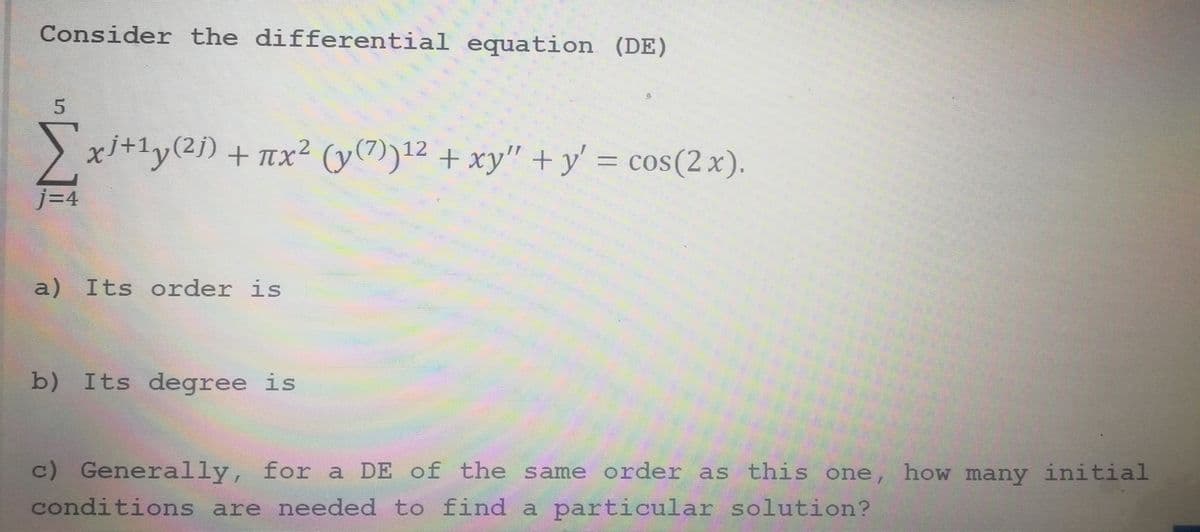 Consider the differential equation (DE)
5
Σx³+¹y(²j) + πx² (y(7))¹2 + xy" + y' = cos(2x).
j=4
a) Its order is
b) Its degree is
c) Generally, for a DE of the same order as this one, how many initial
conditions are needed to find a particular solution?
