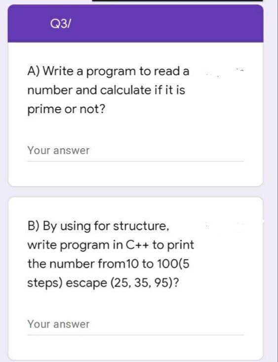 Q3/
A) Write a program to read a
number and calculate if it is
prime or not?
Your answer
B) By using for structure,
write program in C++ to print
the number from 10 to 100(5
steps) escape (25, 35, 95)?
Your answer