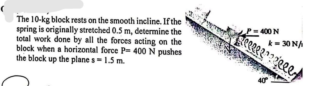 The 10-kg block rests on the smooth incline. If the
spring is originally stretched 0.5 m, determine the
total work done by all the forces acting on the
block when a horizontal force P= 400 N pushes
the block up the plane s = 1.5 m.
P = 400 N
A l l l l ? ? ? z l l l y
k = 30 N/
40°