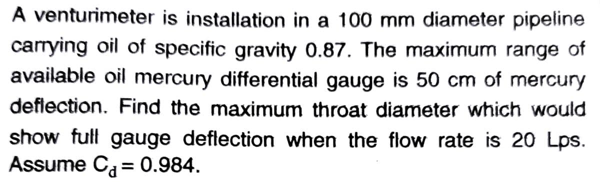 A venturimeter is installation in a 100 mm diameter pipeline
carrying oil of specific gravity 0.87. The maximum range of
available oil mercury differential gauge is 50 cm of mercury
deflection. Find the maximum throat diameter which would
show full gauge deflection when the flow rate is 20 Lps.
Assume Ca = 0.984.
