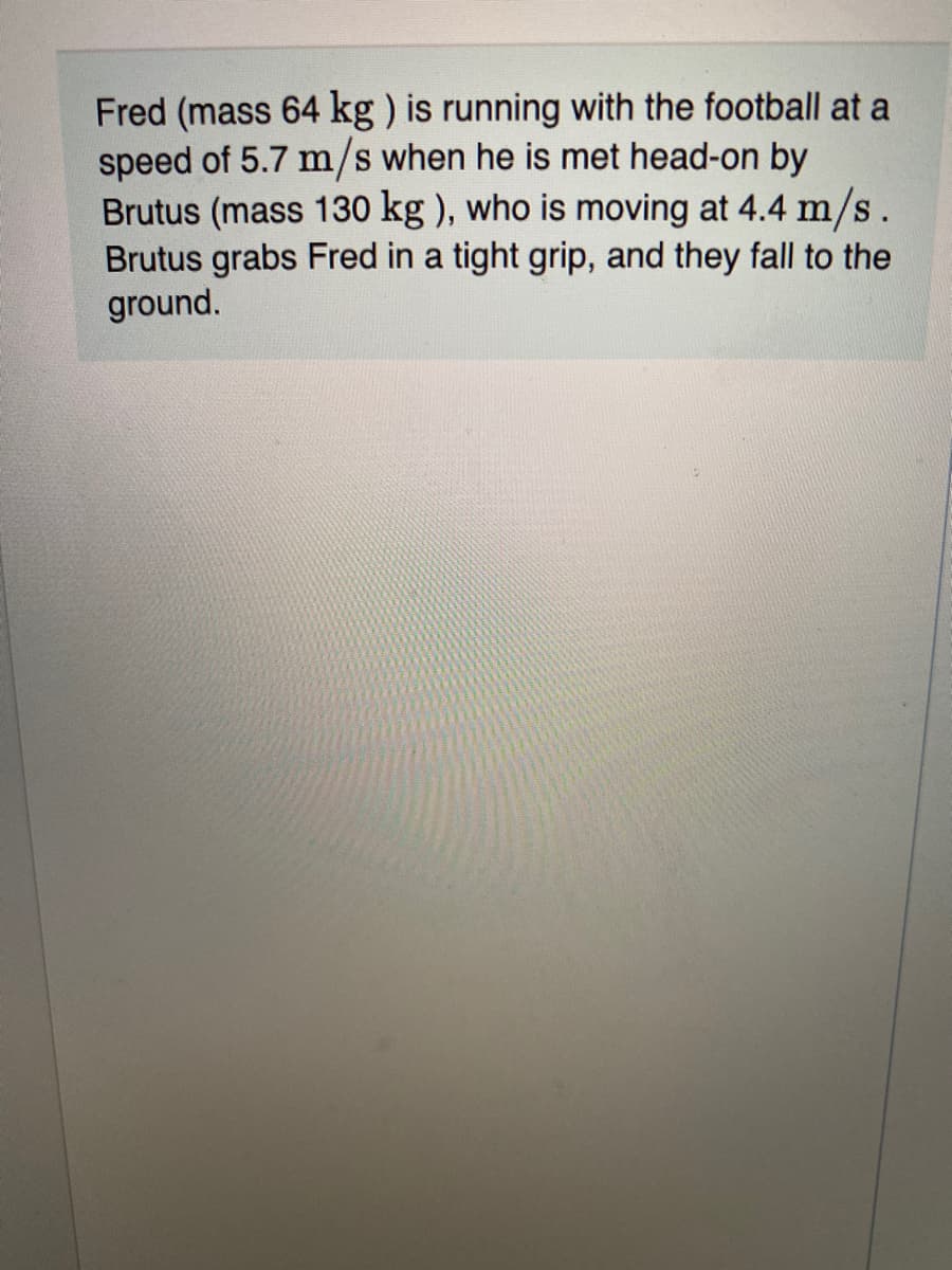 Fred (mass 64 kg ) is running with the football at a
speed of 5.7 m/s when he is met head-on by
Brutus (mass 130 kg ), who is moving at 4.4 m/s.
Brutus grabs Fred in a tight grip, and they fall to the
ground.
