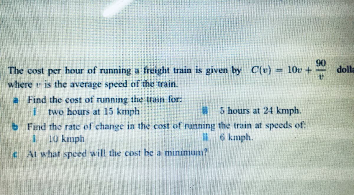 C(v) = 10v +
90
dolla
The cost per hour of running a freight train is given by
where e is the average speed of the train.
a Find the cost of running the train for:
two hours at 15 kmph
5 hours at 24 kmph.
b Find the rate of change in the cost of running the train at speeds of:
I 10 kmph
6 kmph.
c At what speed will the cost be a minimum?
