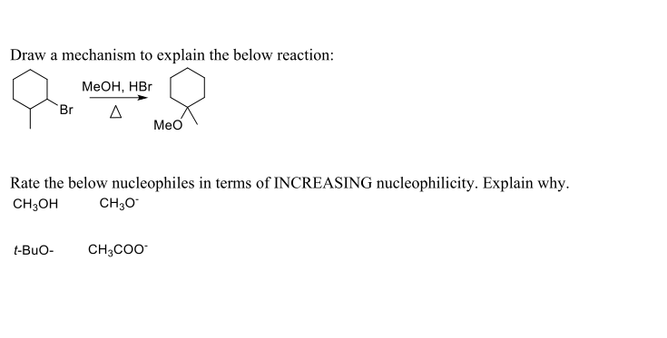 Draw a mechanism to explain the below reaction:
МеОн, НВг
Br
Meo
Rate the below nucleophiles in terms of INCREASING nucleophilicity. Explain why.
CH;OH
CH;O
t-Buo-
CH3CO
