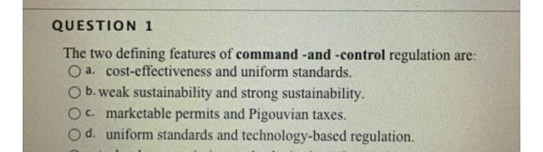 QUESTION 1
The two defining features of command -and-control regulation are:
O a. cost-effectiveness and uniform standards.
O b. weak sustainability and strong sustainability.
OC. marketable permits and Pigouvian taxes.
O d. uniform standards and technology-based regulation.