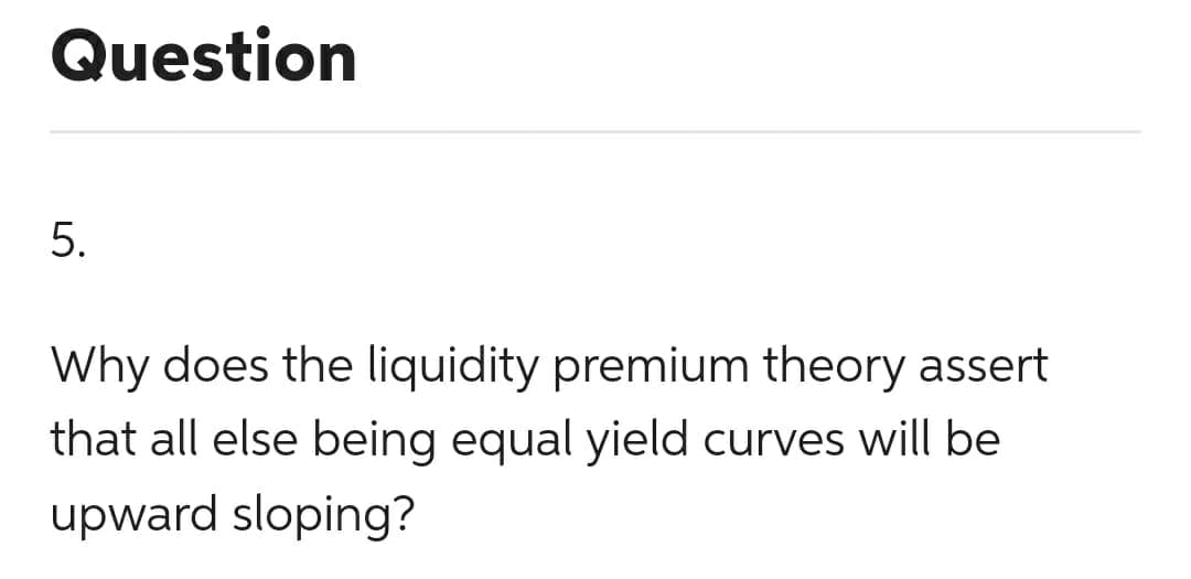 Question
5.
Why does the liquidity premium theory assert
that all else being equal yield curves will be
upward sloping?