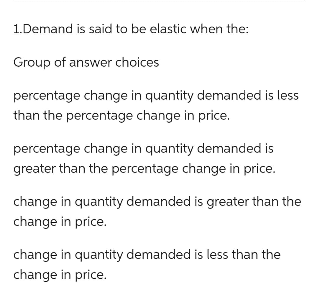 1.Demand is said to be elastic when the:
Group of answer choices
percentage change in quantity demanded is less
than the percentage change in price.
percentage change in quantity demanded is
greater than the percentage change in price.
change in quantity demanded is greater than the
change in price.
change in quantity demanded is less than the
change in price.