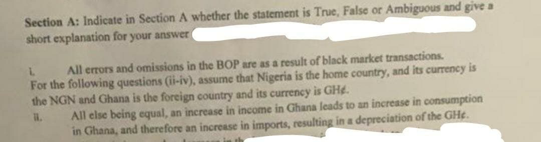 Section A: Indicate in Section A whether the statement is True, False or Ambiguous and give a
short explanation for your answer
L
All errors and omissions in the BOP are as a result of black market transactions.
For the following questions (ii-iv), assume that Nigeria is the home country, and its currency is
the NGN and Ghana is the foreign country and its currency is GHg.
11.
All else being equal, an increase in income in Ghana leads to an increase in consumption
in Ghana, and therefore an increase in imports, resulting in a depreciation of the GH¢.