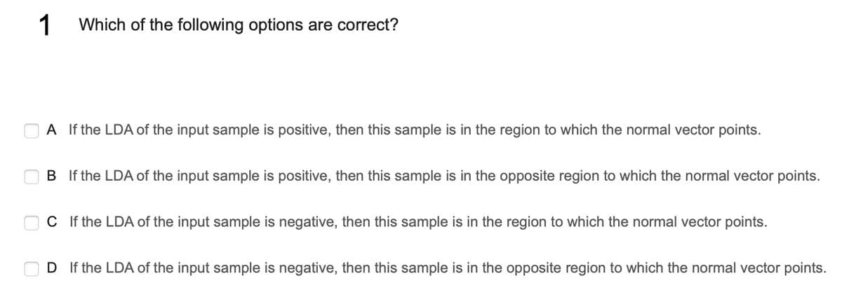1
Which of the following options are correct?
A If the LDA of the input sample is positive, then this sample is in the region to which the normal vector points.
B If the LDA of the input sample is positive, then this sample is in the opposite region to which the normal vector points.
C If the LDA of the input sample is negative, then this sample is in the region to which the normal vector points.
D If the LDA of the input sample is negative, then this sample is in the opposite region to which the normal vector points.
