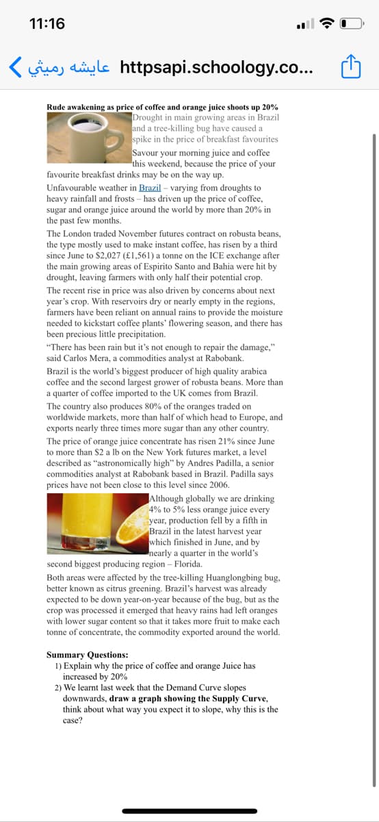 11:16
(suo, aiyle httpsapi.schoology.co...
Rude awakening as price of coffee and orange juice shoots up 20%
Drought in main growing areas in Brazil
and a tree-killing bug have caused a
spike in the price of breakfast favourites
Savour your morning juice and coffee
this weekend, because the price of your
favourite breakfast drinks may be on the way up.
Unfavourable weather in Brazil – varying from droughts to
heavy rainfall and frosts – has driven up the price of coffee,
sugar and orange juice around the world by more than 20% in
the past few months.
The London traded November futures contract on robusta beans,
the type mostly used to make instant coffee, has risen by a third
since June to $2,027 (£1,561) a tonne on the ICE exchange after
the main growing areas of Espirito Santo and Bahia were hit by
drought, leaving farmers with only half their potential crop.
The recent rise in price was also driven by concerns about next
year's crop. With reservoirs dry or nearly empty in the regions,
farmers have been reliant on annual rains to provide the moisture
needed to kickstart coffee plants' flowering season, and there has
been precious little precipitation.
"There has been rain but it's not enough to repair the damage,"
said Carlos Mera, a commodities analyst at Rabobank.
Brazil is the world's biggest producer of high quality arabica
coffee and the second largest grower of robusta beans. More than
a quarter of coffee imported to the UK comes from Brazil,
The country also produces 80% of the oranges traded on
worldwide markets, more than half of which head to Europe, and
exports nearly three times more sugar than any other country.
The price of orange juice concentrate has risen 21% since June
to more than $2 a lb on the New York futures market, a level
described as "astronomically high" by Andres Padilla, a senior
commodities analyst at Rabobank based in Brazil. Padilla says
prices have not been close to this level since 2006.
Although globally we are drinking
4% to 5% less orange juice every
year, production fell by a fifth in
Brazil in the latest harvest year
which finished in June, and by
nearly a quarter in the world's
second biggest producing region – Florida.
Both areas were affected by the tree-killing Huanglongbing bug,
better known as citrus greening. Brazil's harvest was already
expected to be down year-on-year because of the bug, but as the
crop was processed it emerged that heavy rains had left oranges
with lower sugar content so that it takes more fruit to make each
tonne of concentrate, the commodity exported around the world.
Summary Questions:
1) Explain why the price of coffee and orange Juice has
increased by 20%
2) We learnt last week that the Demand Curve slopes
downwards, draw a graph showing the Supply Curve,
think about what way you expect it to slope, why this is the
case?
