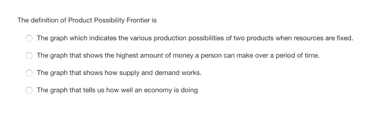 The definition of Product Possibility Frontier is
The graph which indicates the various production possibilities of two products when resources are fixed.
The graph that shows the highest amount of money a person can make over a period of time.
The graph that shows how supply and demand works.
The graph that tells us how well an economy is doing
