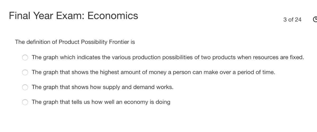 Final Year Exam: Economics
3 of 24
The definition of Product Possibility Frontier is
The graph which indicates the various production possibilities of two products when resources are fixed.
The graph that shows the highest amount of money a person can make over a period of time.
The graph that shows how supply and demand works.
The graph that tells us how well an economy is doing
