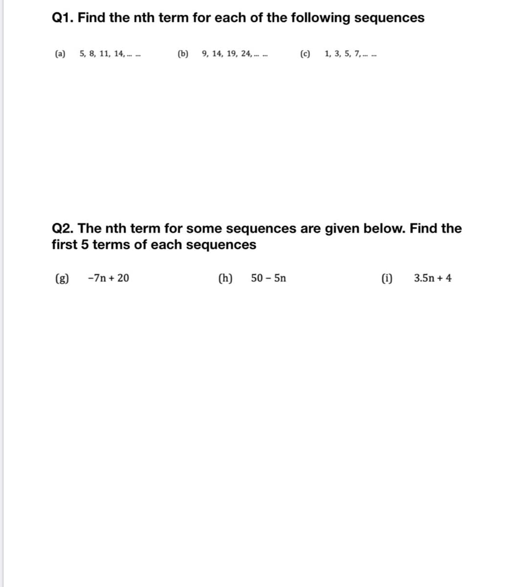 Q1. Find the nth term for each of the following sequences
(a)
5, 8, 11, 14, . .
(b)
9, 14, 19, 24, . .
(c)
1, 3, 5, 7, . .
Q2. The nth term for some sequences are given below. Find the
first 5 terms of each sequences
(g)
-7n + 20
(h)
50 - 5n
(1i)
3.5n + 4
