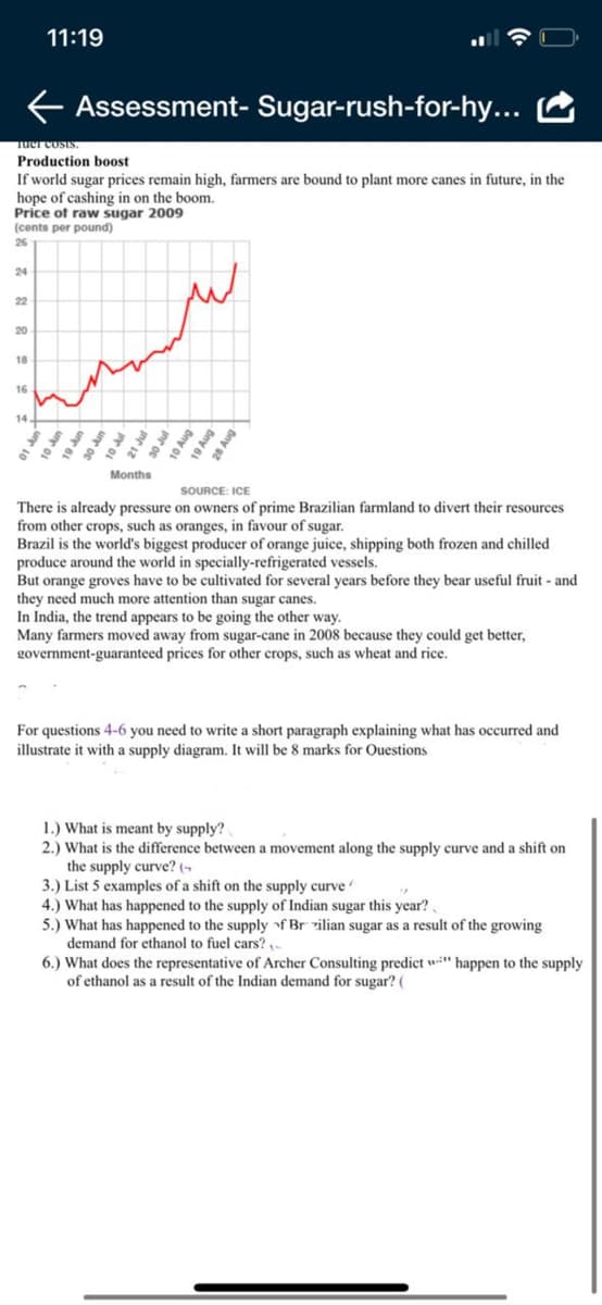 11:19
Assessment- Sugar-rush-for-hy...
Tuer costs.
Production b0ost
If world sugar prices remain high, farmers are bound to plant more canes in future, in the
hope of cashing in on the boom.
Price of raw sugar 2009
(cents per pound)
26
24
22
20
18
16
14
10 un
Months
SOURCE: ICE
There is already pressure on owners of prime Brazilian farmland to divert their resources
from other crops, such as oranges, in favour of sugar.
Brazil is the world's biggest producer of orange juice, shipping both frozen and chilled
produce around the world in specially-refrigerated vessels.
But orange groves have to be cultivated for several years before they bear useful fruit - and
they need much more attention than sugar canes.
In India, the trend appears to be going the other way.
Many farmers moved away from sugar-cane in 2008 because they could get better,
government-guaranteed prices for other crops, such as wheat and rice.
For questions 4-6 you need to write a short paragraph explaining what has occurred and
illustrate it with a supply diagram. It will be 8 marks for Ouestions
1.) What is meant by supply?
2.) What is the difference between a movement along the supply curve and a shift on
the supply curve? (-
3.) List 5 examples of a shift on the supply curve
4.) What has happened to the supply of Indian sugar this year?.
5.) What has happened to the supply f Brrilian sugar as a result of the growing
demand for ethanol to fuel cars? -
6.) What does the representative of Archer Consulting predict w" happen to the supply
of ethanol as a result of the Indian demand for sugar? (
21 Jul
30 Jul
10 Aug
19 Aug
28 Aug
