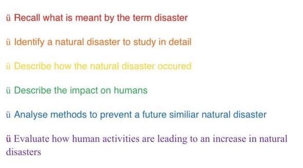 ü Recall what is meant by the term disaster
ü Identify a natural disaster to study in detail
ü Describe how the natural disaster occured
ü Describe the impact on humans
ü Analyse methods to prevent a future similiar natural disaster
ü Evaluate how human activities are leading to an increase in natural
disasters
