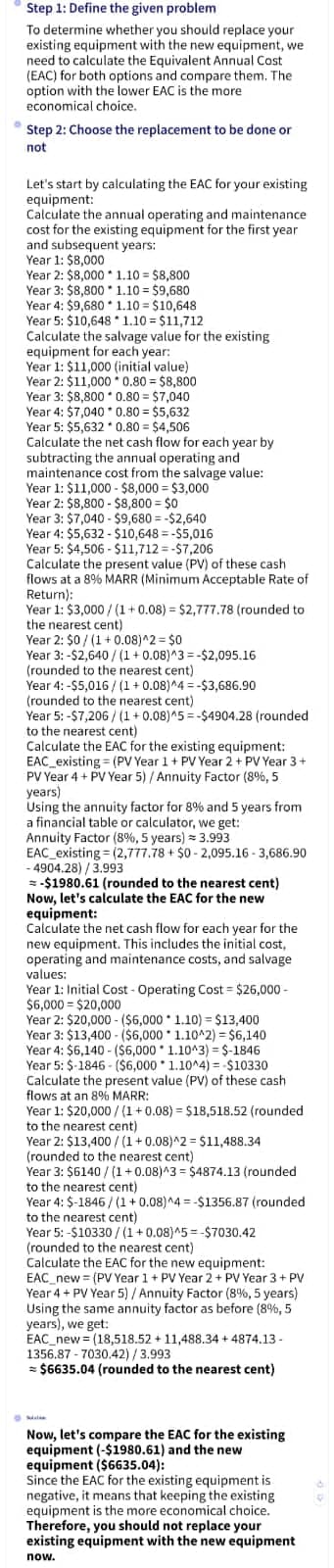 Step 1: Define the given problem
To determine whether you should replace your
existing equipment with the new equipment, we
need to calculate the Equivalent Annual Cost
(EAC) for both options and compare them. The
option with the lower EAC is the more
economical choice.
Step 2: Choose the replacement to be done or
not
Let's start by calculating the EAC for your existing
equipment:
Calculate the annual operating and maintenance
cost for the existing equipment for the first year
and
and subsequent years:
Year 1: $8,000
Year 2: $8,000
1.10 $8,800
Year 3: $8,800
1.10 = $9,680
Year 4: $9,680 1.10 = $10,648
Year 5: $10,648*1.10 = $11,712
Calculate the salvage value for the existing
equipment for each year:
Year 1: $11,000 (initial value)
Year 2: $11,000 0.80 = $8,800
Year 3: $8,800 0.80 = $7,040
Year 4: $7,040 * 0.80 = $5,632
Year 5: $5,632 * 0.80 = $4,506
Calculate the net cash flow for each year by
subtracting the annual operating and
maintenance cost from the salvage value:
Year 1: $11,000 - $8,000 $3,000
real 1.
Year 2: $8,800-$8,800 = $0
Year 3: $7,040 - $9,680=-$2,640
Year 4: $5,632-$10,648=-$5,016
Wear
Year 5: $4,506-$11,712=-$7,206
Calculate the present value (PV) of these cash
Flore
flows at a 8% MARR (Minimum Acceptable Rate of
Return):
Year 1
Year 1: $3,000/(1+0.08) = $2,777.78 (rounded to
the nearest cent)
the near
Year 2: $0/(1+0.08)^2 = $0
Year 3:-$2,640/(1+0.08)^3=-$2,095.16
(rounded to the nearest cent)
Year 4:-$5,016/(1+0.08)^4 =-$3,686.90
(rounded to the nearest cent)
Year 5:-$7,206/(1+0.08)^5=-$4904.28 (rounded
to the nearest cent)
Calculate the EAC for the existing equipment:
EAC existing (PV Year 1 + PV Year 2 + PV Year 3+
PV Year
Year 4 + PV Year 5) / Annuity Factor (8%, 5
years)
years)
Using the annuity factor for 8% and 5 years from
a financial table or calculator, we get:
Annuity Factor (8%, 5 years) = 3.993
EAC existing (2,777.78 + $0-2,095.16-3,686.90
-4904.28)/3.993
=-$1980.61 (rounded to the nearest cent)
Now, let's calculate the EAC for the new
equipment:
Calculate the net cash flow for each year for the
cance
new equipment. This includes the initial cost,
operating and maintenance costs, and salvage
values:
Year 1: Initial Cost - Operating Cost-$26,000-
$6,000-$20,000
Year 2: $20,000 - ($6,000
Year 3: $13,400 - ($6,000
Year 4: $6,140- ($6,000
Year 5: $-1846-($6,000 1.10^4) = -$10330
Calculate the present value (PV) of these cash
flows at an 8% MARR:
1.10) = $13,400
1.10^2) = $6,140
1.10^3) =$-1846
MAN
Year 1: $20,000/(1+0.08) = $18,518.52 (rounded.
real 1.920,000
to the nearest cent)
Year 2: $13,400/(1+0.08)^2 = $11,488.34
(rounded to the nearest cent)
Year 3: $6140/(1+0.08)^3 = $4874.13 (rounded
to the nearest cent)
Year 4: $-1846/(1+0.08)^4 =-$1356.87 (rounded
to the nearest cent)
Year 5:-$10330/(1+0.08)^5=-$7030.42
(rounded to the nearest cent).
Calculate the EAC for the new equipment:
EAC new (PV Year 1 + PV Year 2 + PV Year 3 + PV
Year 4+ PV Year 5) / Annuity Factor (8%, 5 years)
Using the same annuity factor as before (8%, 5
years), we get:
EAC new (18,518.52 + 11,488.34 +4874.13 -
1356.87-7030.42)/3.993
= $6635.04 (rounded to the nearest cent)
Now, let's compare the EAC for the existing
equipment (-$1980.61) and the new
equipment ($6635.04):
Since the EAC for the existing equipment is
negative, it means that keeping the existing
equipment is the more economical choice.
Therefore, you should not replace your
existing equipment with the new equipment
now.
