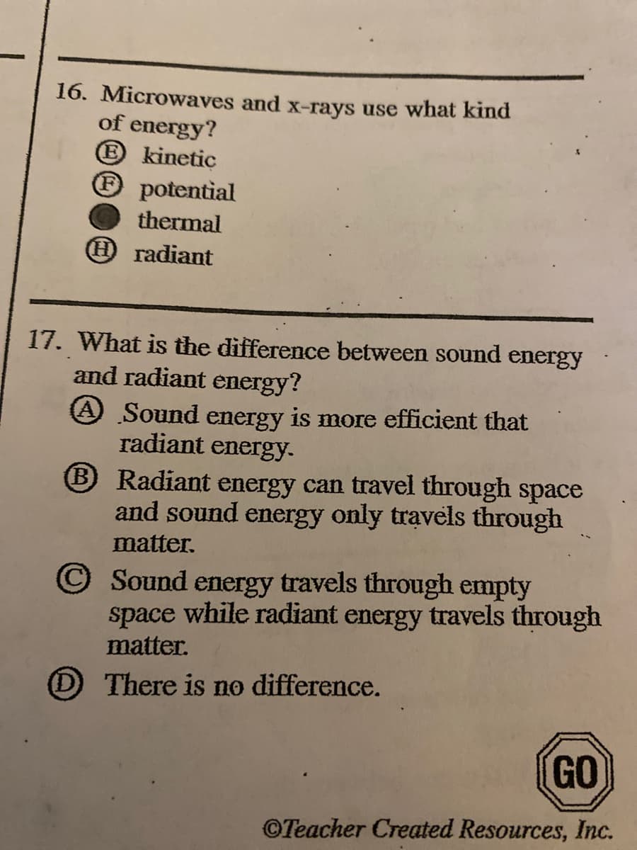 16. Microwaves and x-rays use what kind
of energy?
® kinetic
® potential
thermal
O radiant
17. What is the difference between sound energy
and radiant energy?
A Sound energy is more efficient that
radiant
energy.
B Radiant energy can travel through space
and sound energy only travels through
matter.
© Sound energy travels through empty
space while radiant energy travels through
matter.
O There is no difference.
GO
©Teacher Created Resources, Inc.
