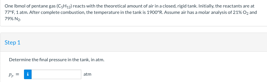 One Ibmol of pentane gas (C5H12) reacts with the theoretical amount of air in a closed, rigid tank. Initially, the reactants are at
77°F, 1 atm. After complete combustion, the temperature in the tank is 1900°R. Assume air has a molar analysis of 21% O2 and
79% N2.
Step 1
Determine the fınal pressure in the tank, in atm.
Pp
atm
