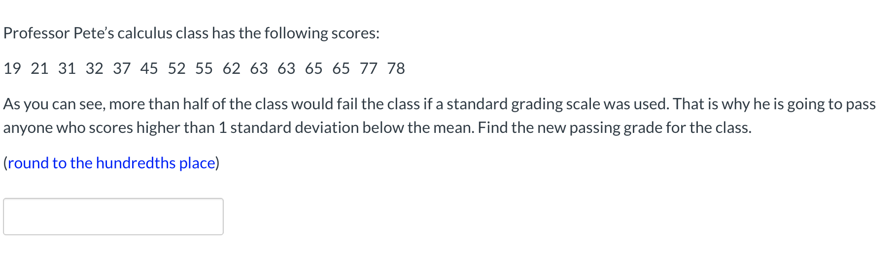 Professor Pete's calculus class has the following scores:
19 21 31 32 37 45 52 55 62 63 63 65 65 77 78
As you can see, more than half of the class would fail the class if a standard grading scale was used. That is why he is going to pass
anyone who scores higher than 1 standard deviation below the mean. Find the new passing grade for the class.
