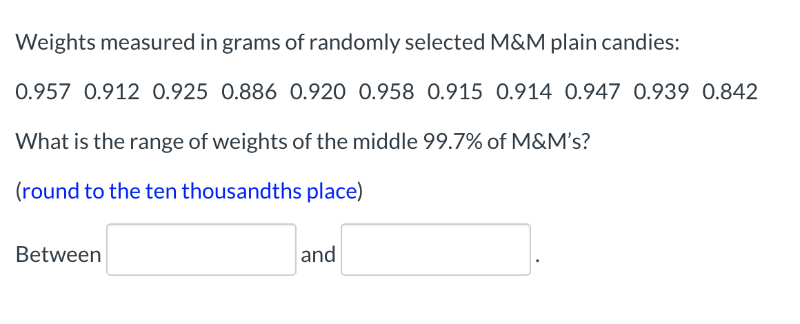 Weights measured in grams of randomly selected M&M plain candies:
0.957 0.912 0.925 0.886 0.920 0.958 0.915 0.914 0.947 0.939 0.842
What is the range of weights of the middle 99.7% of M&M's?
(round to the ten thousandths place)
Between
and
