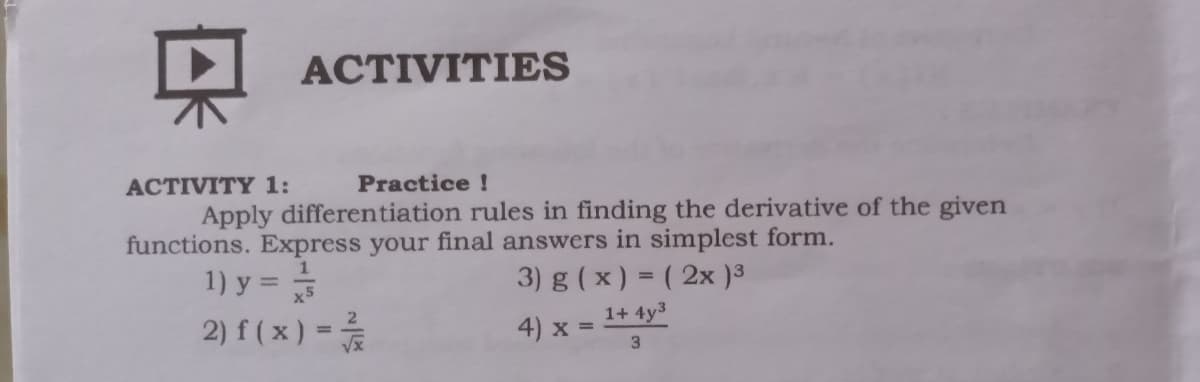 ACTIVITIES
ACTIVITY 1:
Practice !
Apply differentiation rules in finding the derivative of the given
functions. Express your final answers in simplest form.
1) y = =
2) f ( x ) =
3) g ( x ) = ( 2x )3
%3D
x5
1+ 4y3
4) x =
