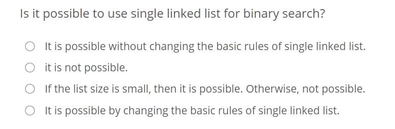 Is it possible to use single linked list for binary search?
O It is possible without changing the basic rules of single linked list.
O it is not possible.
If the list size is small, then it is possible. Otherwise, not possible.
O It is possible by changing the basic rules of single linked list.
