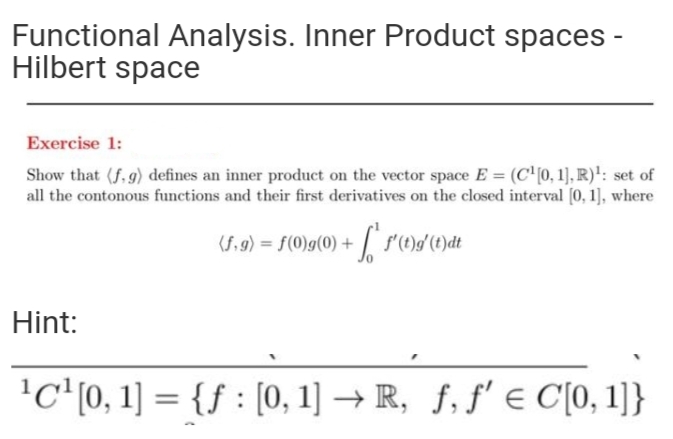 Functional Analysis. Inner Product spaces -
Hilbert space
Exercise 1:
Show that (f, g) defines an inner product on the vector space E = (C'(0, 1], R)': set of
all the contonous functions and their first derivatives on the closed interval (0, 1], where
(Si9) = f(0)g(0) + /* s()/(1)dt
%3D
Hint:
'C (0, 1] = {f : [0, 1] → R, f, ƒ' e C[0, 1]}
