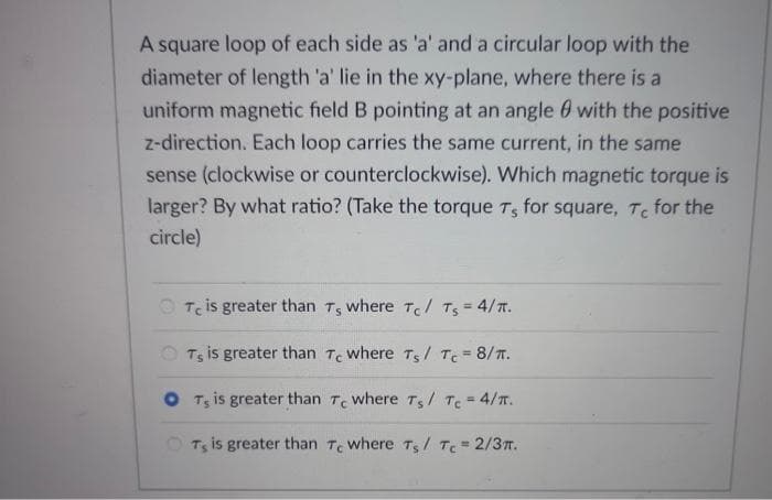 A square loop of each side as 'a' and a circular loop with the
diameter of length 'a' lie in the xy-plane, where there is a
uniform magnetic field B pointing at an angle with the positive
z-direction. Each loop carries the same current, in the same
sense (clockwise or counterclockwise). Which magnetic torque is
larger? By what ratio? (Take the torque T, for square, Tc for the
circle)
Te is greater than T, where Tc/ Ts = 4/π.
OT, is greater than Te where Ts/ Tc = 8/T.
OT, is greater than Te where T5 / Tc = 4/π.
OTS is greater than Te where Ts/ Tc = 2/3π.