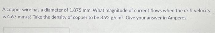 A copper wire has a diameter of 1.875 mm. What magnitude of current flows when the drift velocity
is 4.67 mm/s? Take the density of copper to be 8.92 g/cm³. Give your answer in Amperes.