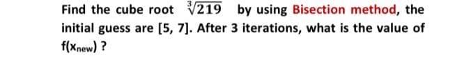 Find the cube root 219 by using Bisection method, the
initial guess are [5, 7]. After 3 iterations, what is the value of
f(xnew) ?