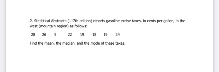 2. Statistical Abstracts (117th edition) reports gasoline excise taxes, in cents per gallon, in the
west (mountain region) as follows:
28 26 9
22
19
18
19
24
Find the mean, the median, and the mode of these taxes.
