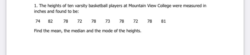 1. The heights of ten varsity basketball players at Mountain View College were measured in
inches and found to be:
74 82 78
72
78 73
78
72
78 81
Find the mean, the median and the mode of the heights.
