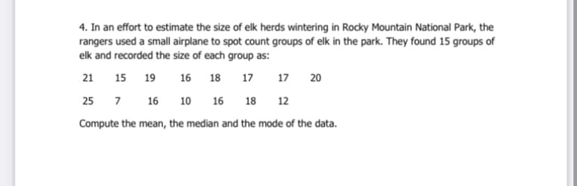 4. In an effort to estimate the size of elk herds wintering in Rocky Mountain National Park, the
rangers used a small airplane to spot count groups of elk in the park. They found 15 groups of
elk and recorded the size of each group as:
21
15
19
16
18
17
17
20
25
7
7 16
10 16
18
12
Compute the mean, the median and the mode of the data.
