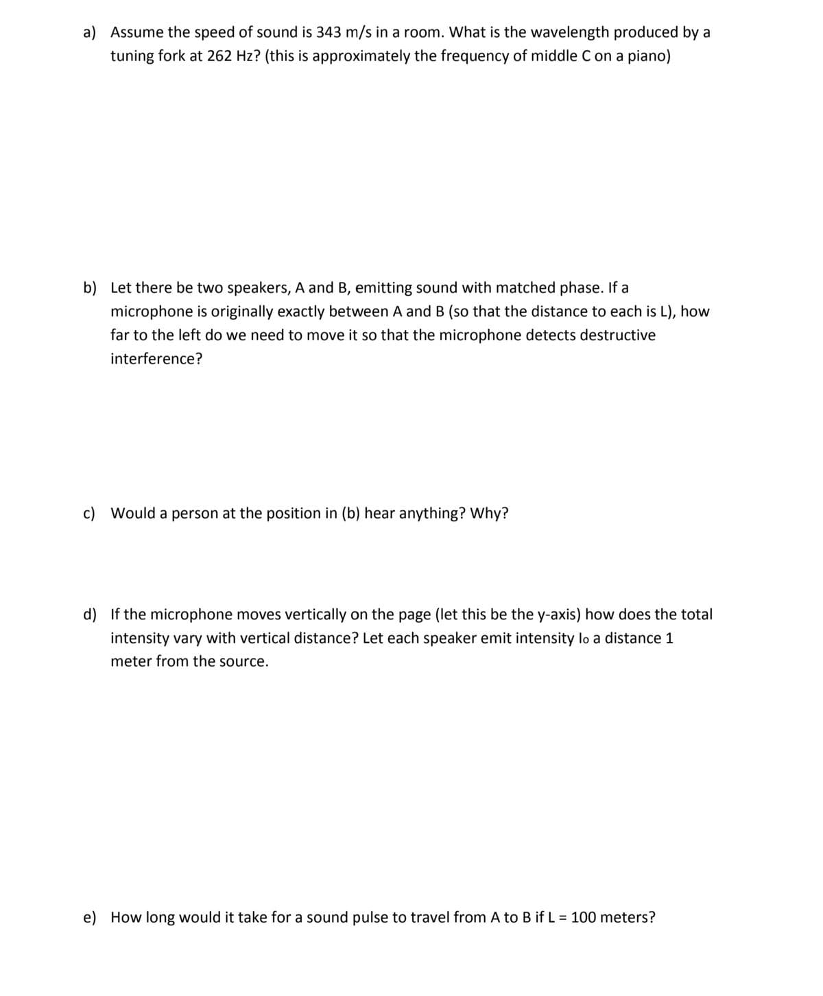 a) Assume the speed of sound is 343 m/s in a room. What is the wavelength produced by a
tuning fork at 262 Hz? (this is approximately the frequency of middle C on a piano)
b) Let there be two speakers, A and B, emitting sound with matched phase. If a
microphone is originally exactly between A and B (so that the distance to each is L), how
far to the left do we need to move it so that the microphone detects destructive
interference?
c) Would a person at the position in (b) hear anything? Why?
d) If the microphone moves vertically on the page (let this be the y-axis) how does the total
intensity vary with vertical distance? Let each speaker emit intensity lo a distance 1
meter from the source.
e) How long would it take for a sound pulse to travel from A to B if L = 100 meters?
%3|
