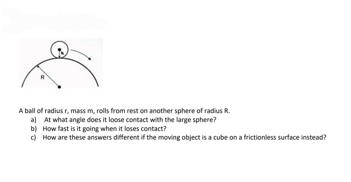 R
A ball of radius r, mass m, rolls from rest on another sphere of radius R.
a) At what angle does it loose contact with the large sphere?
b) How fast is it going when it loses contact?
c) How are these answers different if the moving object is a cube on a frictionless surface instead?
