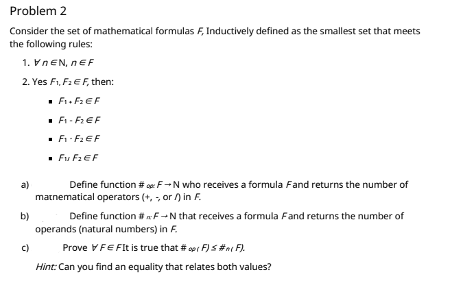 Problem 2
Consider the set of mathematical formulas F, Inductively defined as the smallest set that meets
the following rules:
1. VNEN, nEF
2. Yes F1, F2 EF, then:
· F1. F2 EF
. F1 - F2 EF
· F: F2 EF
Fu F2 EF
a)
Define function # op: F→N who receives a formula Fand returns the number of
matnematical operators (+, -, or /) in F.
b)
Define function # n:F→N that receives a formula Fand returns the number of
operands (natural numbers) in F.
c)
Prove VFEFI is true that # op ( F) S #n( F).
Hint:Can you find an equality that relates both values?
