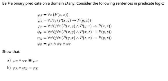 Be Pa binary predicate on a domain D any. Consider the following sentences in predicate logic:
PR = VI (P(r,1))
Ps = VrVy (P(r, y) → P(y, x))
Or = VrVyVz (P(r, y) ^ P(y, z) → P(r, z))
oy = VrVyVz (P(r, y) ^ P(r, 2) → P(y, z))
ex = VrVyVz (P(y, x) ^ P(z, x) → P(y, 2))
Show that:
a) PR A ev = PE
b) YR AYx = PE
