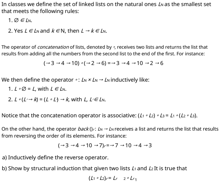 In classes we define the set of linked lists on the natural ones LN as the smallest set
that meets the following rules:
1. Ø E LN.
2. Yes LE LN and kEN, then L→ k E LN.
The operator of concatenation of lists, denoted by , receives two lists and returns the list that
results from adding all the numbers from the second list to the end of the first. For instance:
(→3 →4 → 10) °(→2 →6) =→3 →4 →10 →2 →6
We then define the operator •: Ln × LN → Ln inductively like:
1. L•Ø = L, with LE LN.
2. L•(L-→ k) = (L • L} → k, with L, L'E Ln.
Notice that the concatenation operator is associative: (L1 • L2) • L3 = L1 •(L2 • L3).
On the other hand, the operator back ()r: Ln → Ln receives a list and returns the list that results
from reversing the order of its elements. For instance:
(→3 →4 → 10 →7),=→7 →10 →4 →3
a) Inductively define the reverse operator.
b) Show by structural induction that given two lists L1 and L2 It is true that
(L1 • L2)r= Lr 2 ° Lr1
