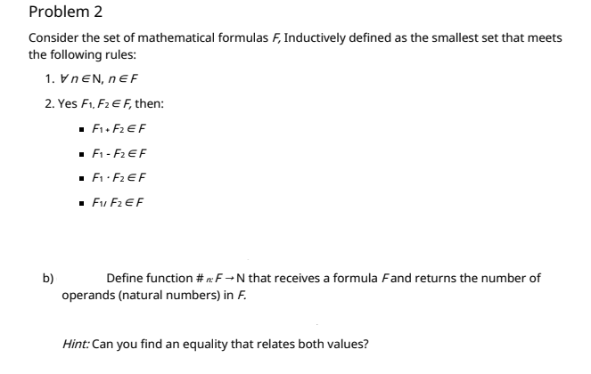 Problem 2
Consider the set of mathematical formulas F, Inductively defined as the smallest set that meets
the following rules:
1. VNEN, nEF
2. Yes F1, F2 E F, then:
· F. F2 EF
· F1 - F2 EF
· E: F2 EF
· Fu F2 EF
b)
Define function # eF→N that receives a formula Fand returns the number of
operands (natural numbers) in F.
Hint: Can you find an equality that relates both values?
