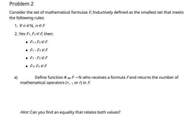 Problem 2
Consider the set of mathematical formulas F, Inductively defined as the smallest set that meets
the following rules:
1. VNEN, nEF
2. Yes F1, F2 E F, then:
· F. F2 EF
· F1 - F2 EF
· E: F2 EF
· Fu F2 EF
a)
Define function # op: F→N who receives a formula Fand returns the number of
mathematical operators (+, -, or /) in F.
Hint: Can you find an equality that relates both values?
