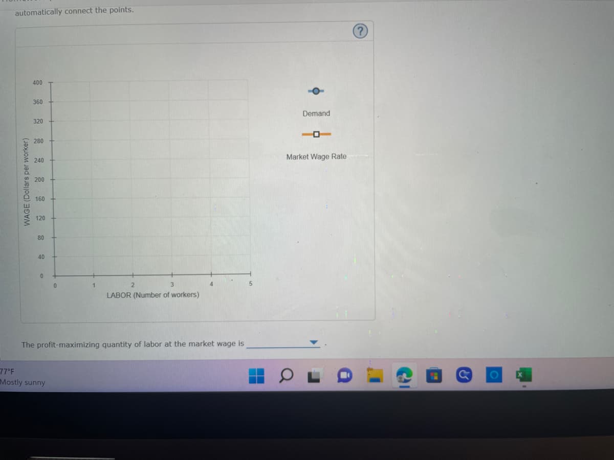 automatically connect the points.
WAGE (Dollars per worker)
400
360
320
280
240
200
160
120
80
40
0
0
77°F
Mostly sunny
2
LABOR (Number of workers)
4
The profit-maximizing quantity of labor at the market wage is
5
H
Demand
O
Market Wage Rate
M
с
O